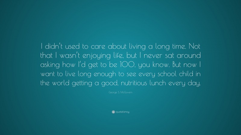 George S. McGovern Quote: “I didn’t used to care about living a long time. Not that I wasn’t enjoying life, but I never sat around asking how I’d get to be 100, you know. But now I want to live long enough to see every school child in the world getting a good, nutritious lunch every day.”