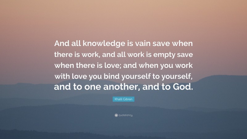 Khalil Gibran Quote: “And all knowledge is vain save when there is work, and all work is empty save when there is love; and when you work with love you bind yourself to yourself, and to one another, and to God.”