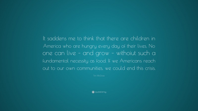Tim McGraw Quote: “It saddens me to think that there are children in America who are hungry every day of their lives. No one can live – and grow – withoiut such a fundamental necessity as food. If we Americans reach out to our own communities, we could end this crisis.”