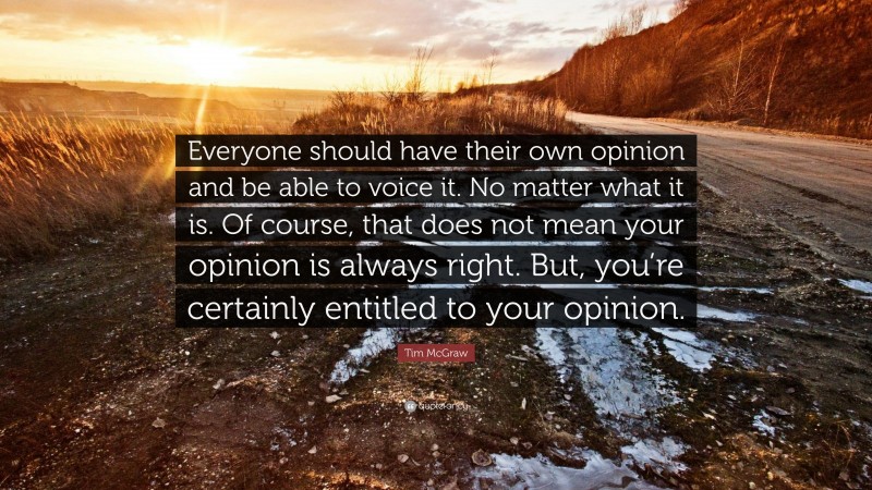 Tim McGraw Quote: “Everyone should have their own opinion and be able to voice it. No matter what it is. Of course, that does not mean your opinion is always right. But, you’re certainly entitled to your opinion.”