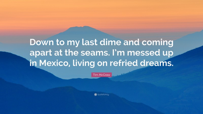 Tim McGraw Quote: “Down to my last dime and coming apart at the seams. I’m messed up in Mexico, living on refried dreams.”