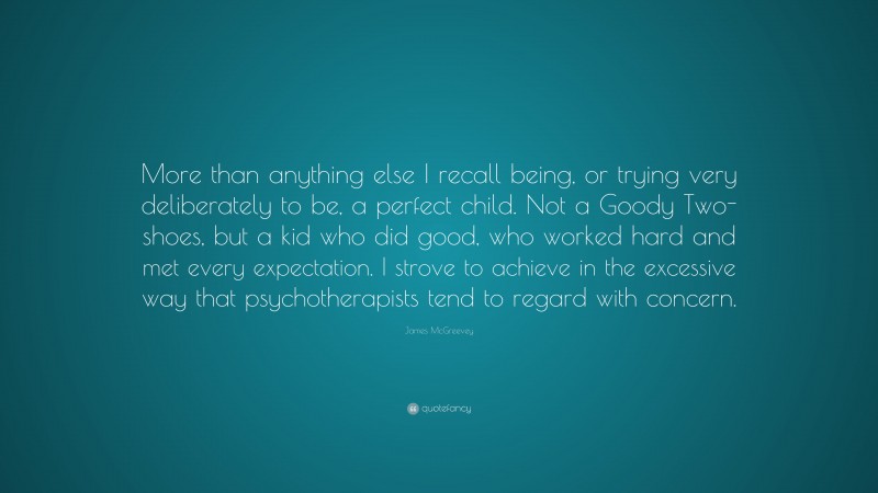 James McGreevey Quote: “More than anything else I recall being, or trying very deliberately to be, a perfect child. Not a Goody Two-shoes, but a kid who did good, who worked hard and met every expectation. I strove to achieve in the excessive way that psychotherapists tend to regard with concern.”