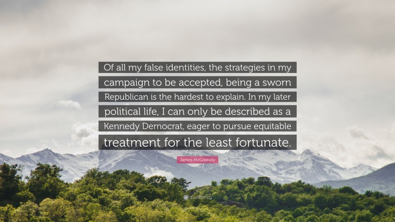 James McGreevey Quote: “Of all my false identities, the strategies in my campaign to be accepted, being a sworn Republican is the hardest to explain. In my later political life, I can only be described as a Kennedy Democrat, eager to pursue equitable treatment for the least fortunate.”