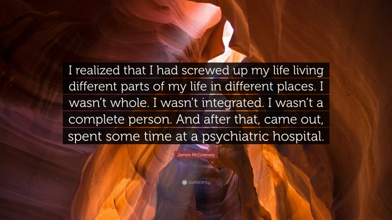 James McGreevey Quote: “I realized that I had screwed up my life living different parts of my life in different places. I wasn’t whole. I wasn’t integrated. I wasn’t a complete person. And after that, came out, spent some time at a psychiatric hospital.”