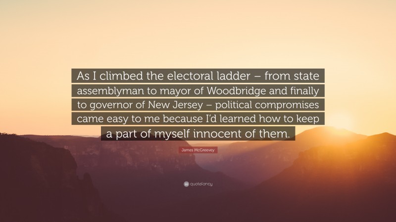 James McGreevey Quote: “As I climbed the electoral ladder – from state assemblyman to mayor of Woodbridge and finally to governor of New Jersey – political compromises came easy to me because I’d learned how to keep a part of myself innocent of them.”