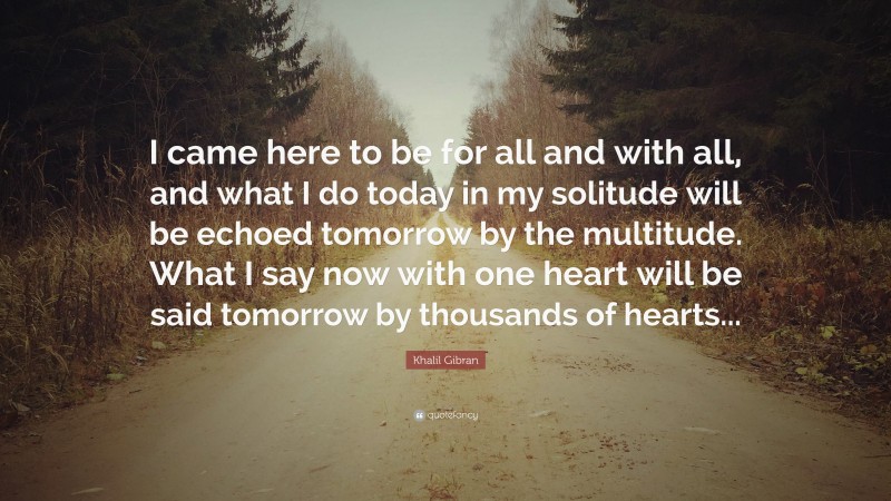 Khalil Gibran Quote: “I came here to be for all and with all, and what I do today in my solitude will be echoed tomorrow by the multitude. What I say now with one heart will be said tomorrow by thousands of hearts...”