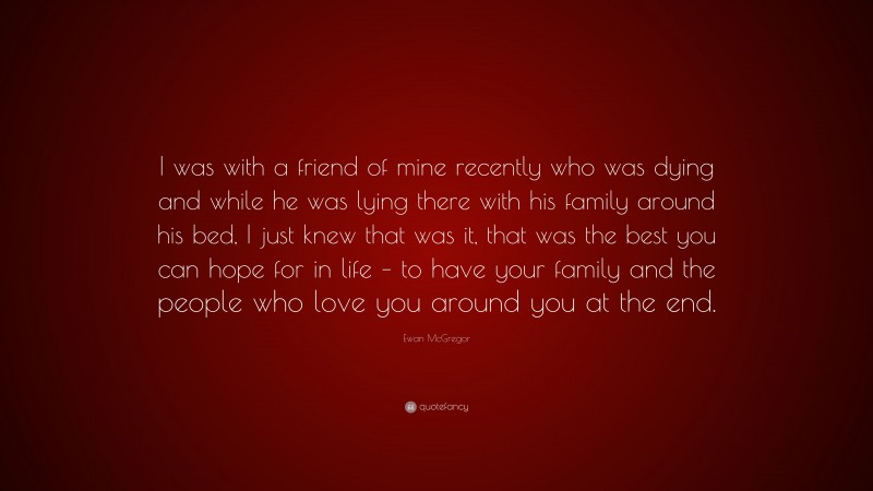 Ewan McGregor Quote: “I was with a friend of mine recently who was dying and while he was lying there with his family around his bed, I just knew that was it, that was the best you can hope for in life – to have your family and the people who love you around you at the end.”