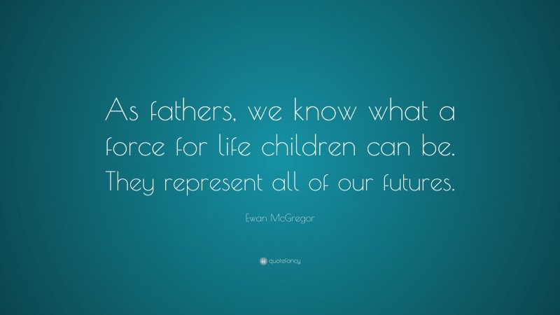 Ewan McGregor Quote: “As fathers, we know what a force for life children can be. They represent all of our futures.”
