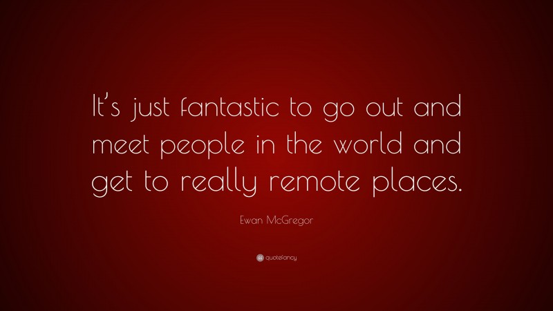 Ewan McGregor Quote: “It’s just fantastic to go out and meet people in the world and get to really remote places.”