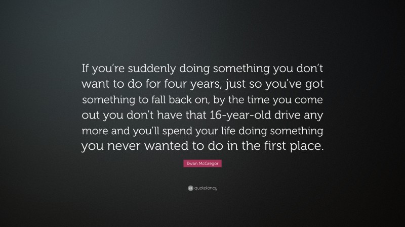 Ewan McGregor Quote: “If you’re suddenly doing something you don’t want to do for four years, just so you’ve got something to fall back on, by the time you come out you don’t have that 16-year-old drive any more and you’ll spend your life doing something you never wanted to do in the first place.”