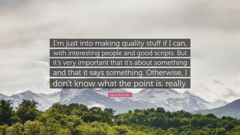 Ewan McGregor Quote: “I’m just into making quality stuff if I can, with interesting people and good scripts. But it’s very important that it’s about something and that it says something. Otherwise, I don’t know what the point is, really.”