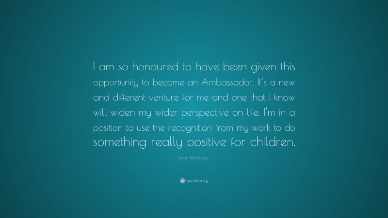 Ewan McGregor Quote: “I am so honoured to have been given this opportunity to become an Ambassador. It’s a new and different venture for me and one that I know will widen my wider perspective on life. I’m in a position to use the recognition from my work to do something really positive for children.”
