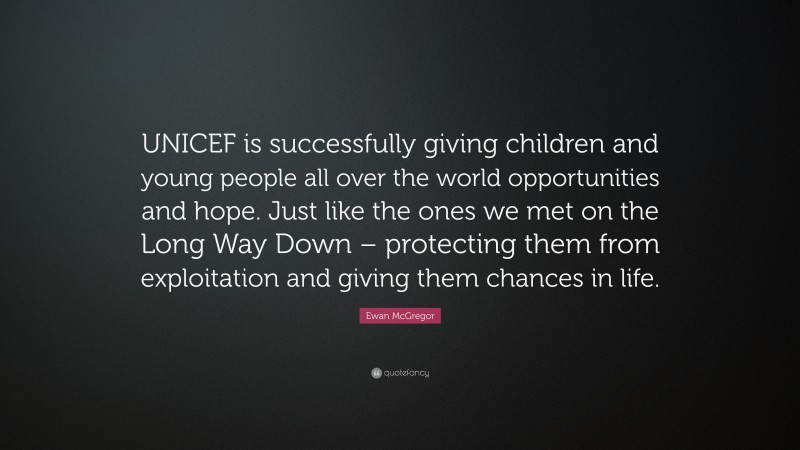 Ewan McGregor Quote: “UNICEF is successfully giving children and young people all over the world opportunities and hope. Just like the ones we met on the Long Way Down – protecting them from exploitation and giving them chances in life.”