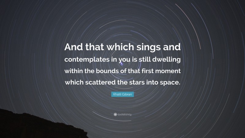 Khalil Gibran Quote: “And that which sings and contemplates in you is still dwelling within the bounds of that first moment which scattered the stars into space.”