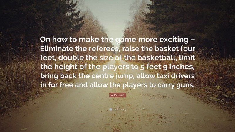 Al McGuire Quote: “On how to make the game more exciting – Eliminate the referees, raise the basket four feet, double the size of the basketball, limit the height of the players to 5 feet 9 inches, bring back the centre jump, allow taxi drivers in for free and allow the players to carry guns.”