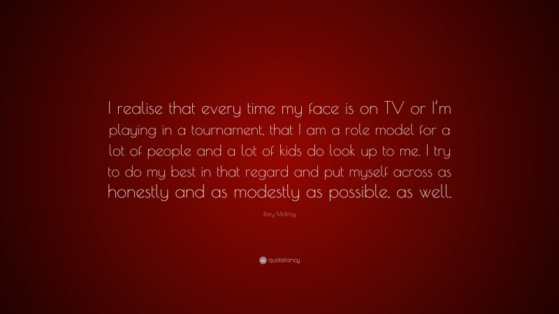 Rory McIlroy Quote: “I realise that every time my face is on TV or I’m playing in a tournament, that I am a role model for a lot of people and a lot of kids do look up to me. I try to do my best in that regard and put myself across as honestly and as modestly as possible, as well.”
