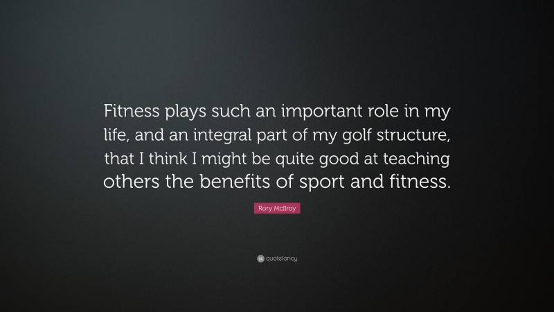 Rory McIlroy Quote: “Fitness plays such an important role in my life, and an integral part of my golf structure, that I think I might be quite good at teaching others the benefits of sport and fitness.”