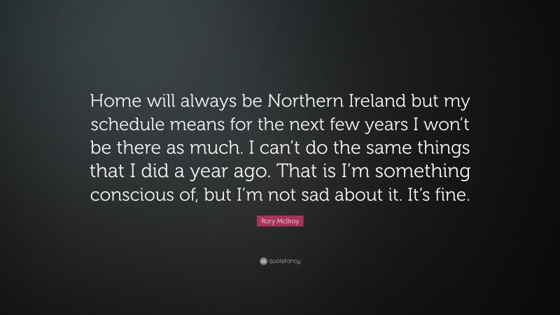 Rory McIlroy Quote: “Home will always be Northern Ireland but my schedule means for the next few years I won’t be there as much. I can’t do the same things that I did a year ago. That is I’m something conscious of, but I’m not sad about it. It’s fine.”