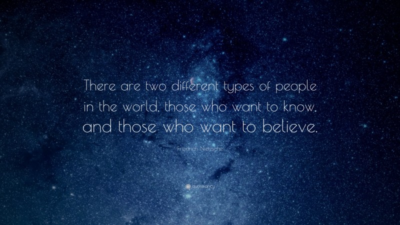 Friedrich Nietzsche Quote: “There are two different types of people in the world, those who want to know, and those who want to believe.”
