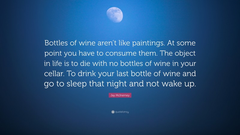 Jay McInerney Quote: “Bottles of wine aren’t like paintings. At some point you have to consume them. The object in life is to die with no bottles of wine in your cellar. To drink your last bottle of wine and go to sleep that night and not wake up.”