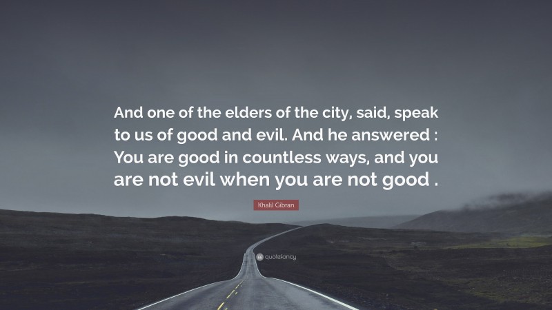 Khalil Gibran Quote: “And one of the elders of the city, said, speak to us of good and evil. And he answered : You are good in countless ways, and you are not evil when you are not good .”