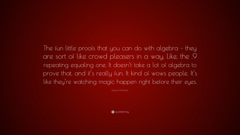 Danica McKellar Quote: “The fun little proofs that you can do with algebra – they are sort of like crowd pleasers in a way. Like, the .9 repeating equaling one. It doesn’t take a lot of algebra to prove that, and it’s really fun. It kind of wows people. It’s like they’re watching magic happen right before their eyes.”