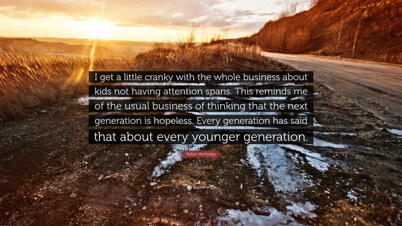 Robin McKinley Quote: “I get a little cranky with the whole business about kids not having attention spans. This reminds me of the usual business of thinking that the next generation is hopeless. Every generation has said that about every younger generation.”