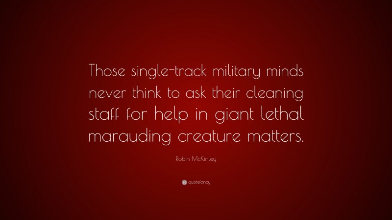 Robin McKinley Quote: “Those single-track military minds never think to ask their cleaning staff for help in giant lethal marauding creature matters.”