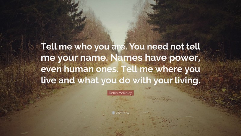 Robin McKinley Quote: “Tell me who you are. You need not tell me your name. Names have power, even human ones. Tell me where you live and what you do with your living.”