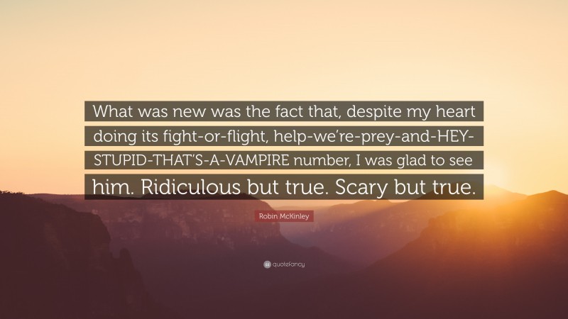Robin McKinley Quote: “What was new was the fact that, despite my heart doing its fight-or-flight, help-we’re-prey-and-HEY-STUPID-THAT’S-A-VAMPIRE number, I was glad to see him. Ridiculous but true. Scary but true.”