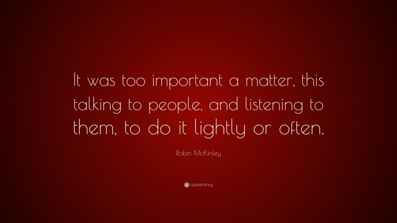Robin McKinley Quote: “It was too important a matter, this talking to people, and listening to them, to do it lightly or often.”