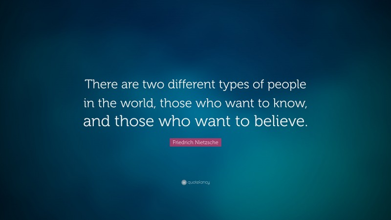 Friedrich Nietzsche Quote: “There are two different types of people in the world, those who want to know, and those who want to believe.”