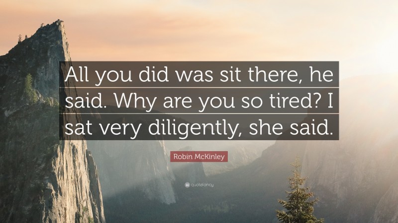 Robin McKinley Quote: “All you did was sit there, he said. Why are you so tired? I sat very diligently, she said.”