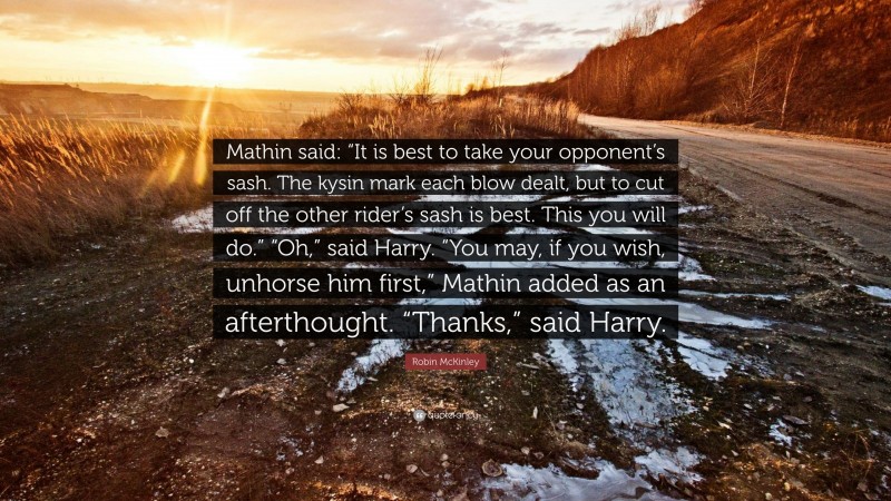 Robin McKinley Quote: “Mathin said: “It is best to take your opponent’s sash. The kysin mark each blow dealt, but to cut off the other rider’s sash is best. This you will do.” “Oh,” said Harry. “You may, if you wish, unhorse him first,” Mathin added as an afterthought. “Thanks,” said Harry.”