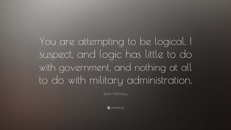 Robin McKinley Quote: “You are attempting to be logical, I suspect, and logic has little to do with government, and nothing at all to do with military administration.”