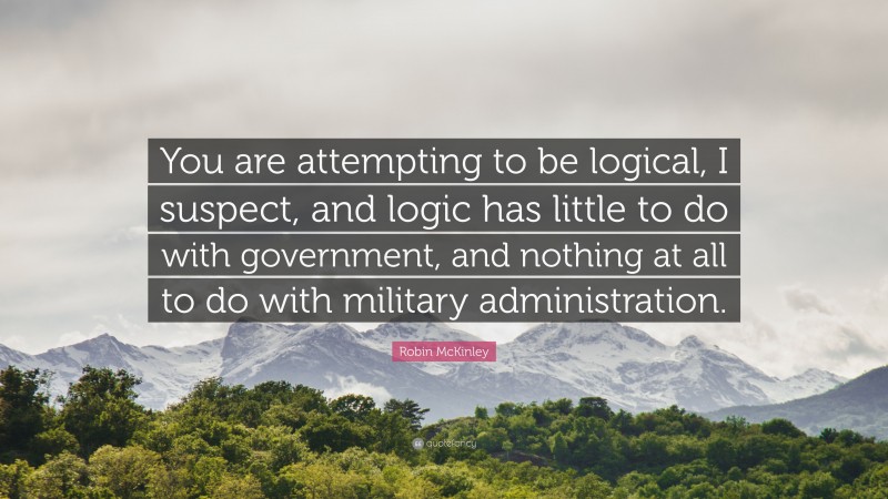 Robin McKinley Quote: “You are attempting to be logical, I suspect, and logic has little to do with government, and nothing at all to do with military administration.”