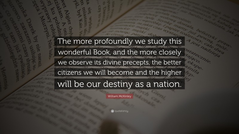 William McKinley Quote: “The more profoundly we study this wonderful Book, and the more closely we observe its divine precepts, the better citizens we will become and the higher will be our destiny as a nation.”