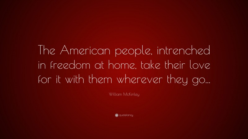 William McKinley Quote: “The American people, intrenched in freedom at home, take their love for it with them wherever they go...”