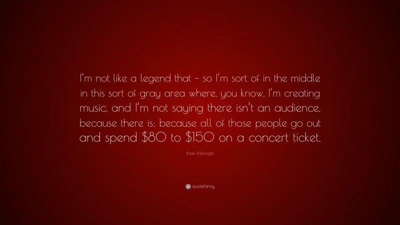 Brian McKnight Quote: “I’m not like a legend that – so I’m sort of in the middle in this sort of gray area where, you know, I’m creating music, and I’m not saying there isn’t an audience, because there is; because all of those people go out and spend $80 to $150 on a concert ticket.”