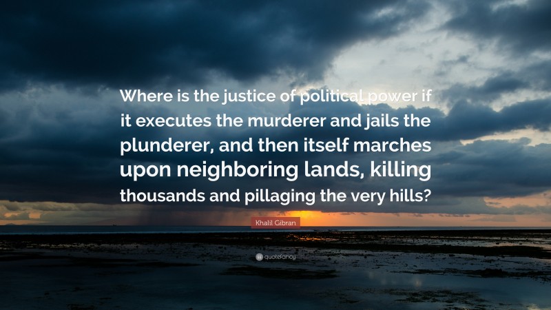 Khalil Gibran Quote: “Where is the justice of political power if it executes the murderer and jails the plunderer, and then itself marches upon neighboring lands, killing thousands and pillaging the very hills?”