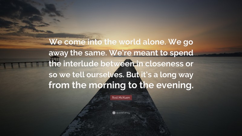 Rod McKuen Quote: “We come into the world alone. We go away the same. We’re meant to spend the interlude between in closeness or so we tell ourselves. But it’s a long way from the morning to the evening.”