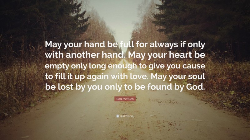 Rod McKuen Quote: “May your hand be full for always if only with another hand. May your heart be empty only long enough to give you cause to fill it up again with love. May your soul be lost by you only to be found by God.”