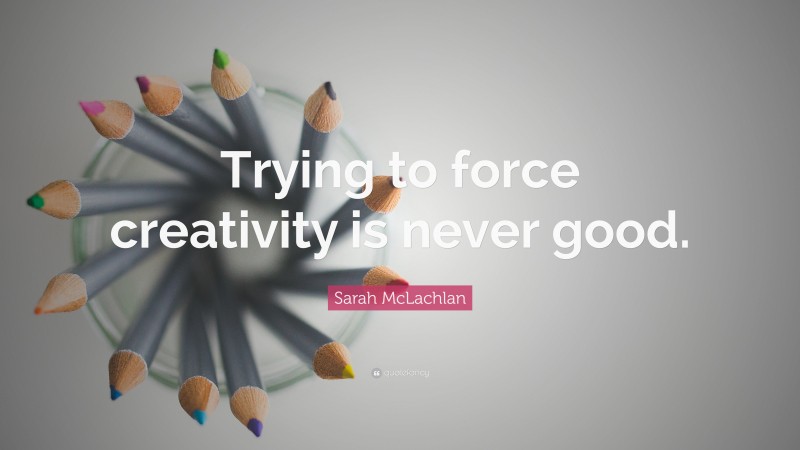 Sarah McLachlan Quote: “Trying to force creativity is never good.”
