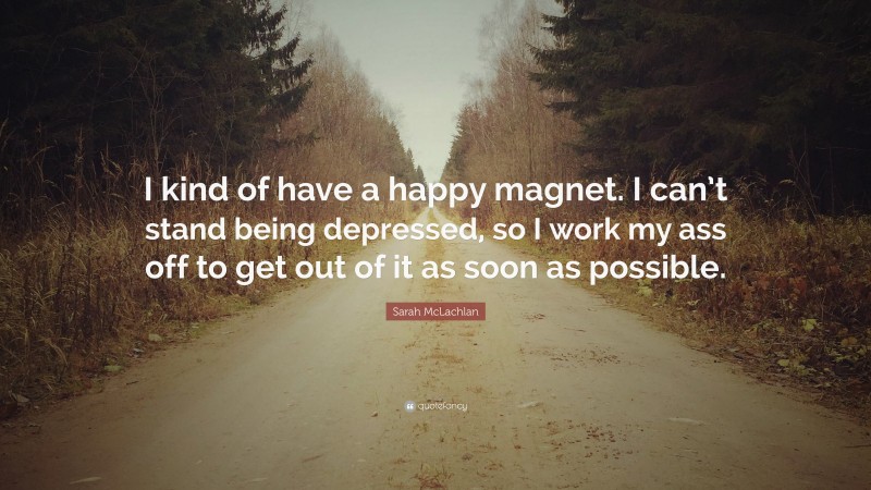 Sarah McLachlan Quote: “I kind of have a happy magnet. I can’t stand being depressed, so I work my ass off to get out of it as soon as possible.”