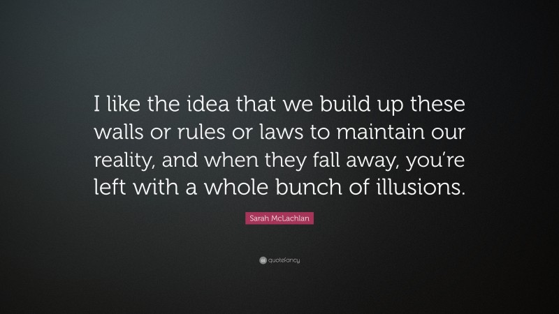 Sarah McLachlan Quote: “I like the idea that we build up these walls or rules or laws to maintain our reality, and when they fall away, you’re left with a whole bunch of illusions.”
