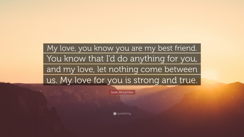 Sarah McLachlan Quote: “My love, you know you are my best friend. You know that I’d do anything for you, and my love, let nothing come between us. My love for you is strong and true.”