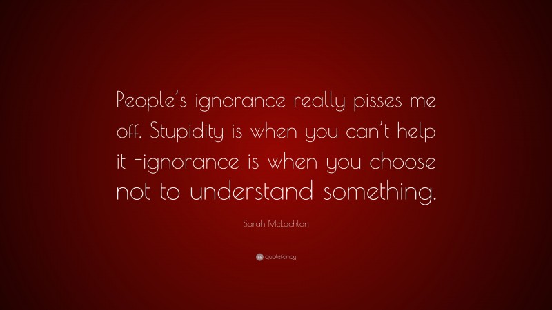Sarah McLachlan Quote: “People’s ignorance really pisses me off. Stupidity is when you can’t help it -ignorance is when you choose not to understand something.”