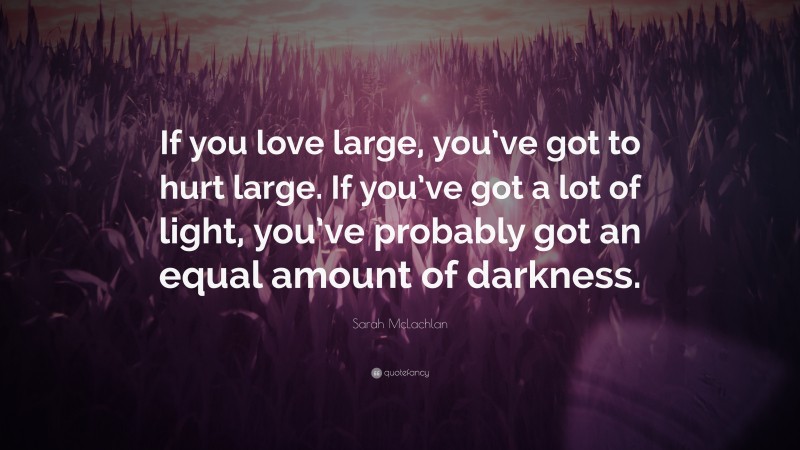 Sarah McLachlan Quote: “If you love large, you’ve got to hurt large. If you’ve got a lot of light, you’ve probably got an equal amount of darkness.”