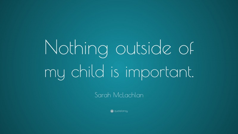 Sarah McLachlan Quote: “Nothing outside of my child is important.”