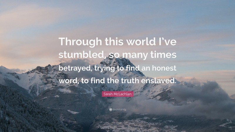 Sarah McLachlan Quote: “Through this world I’ve stumbled, so many times betrayed, trying to find an honest word, to find the truth enslaved.”